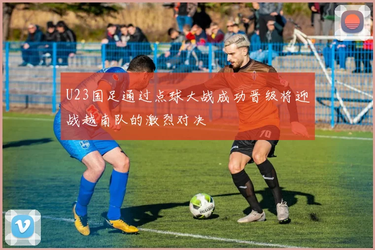 U23国足通过点球大战成功晋级将迎战越南队的激烈对决