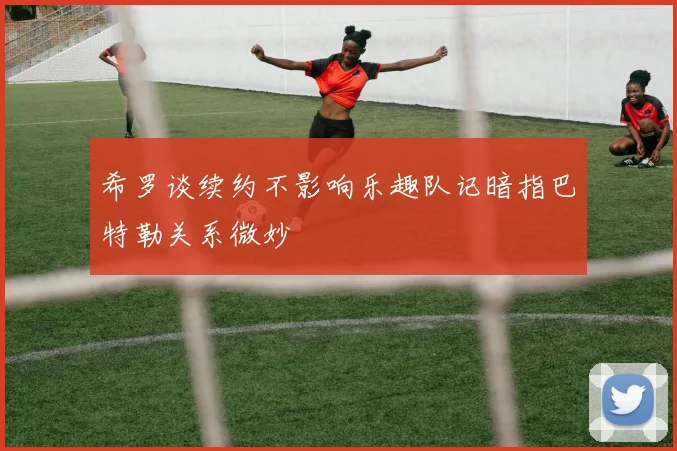 希罗谈续约不影响乐趣队记暗指巴特勒关系微妙
