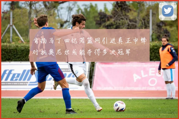 肯扬马丁回忆若篮网引进真正中锋对抗奥尼尔或能夺得多次冠军
