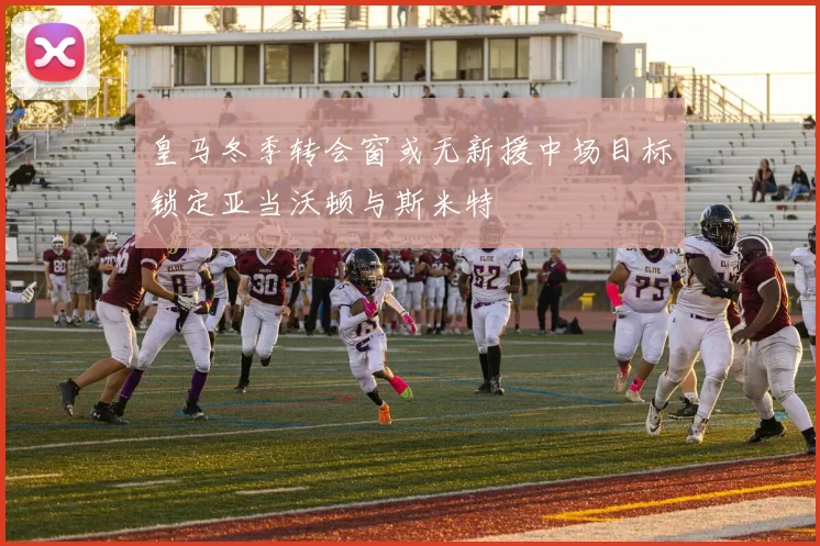 皇马冬季转会窗或无新援中场目标锁定亚当沃顿与斯米特