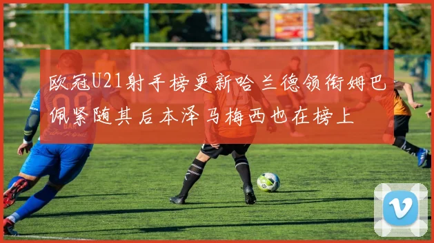 欧冠U21射手榜更新哈兰德领衔姆巴佩紧随其后本泽马梅西也在榜上