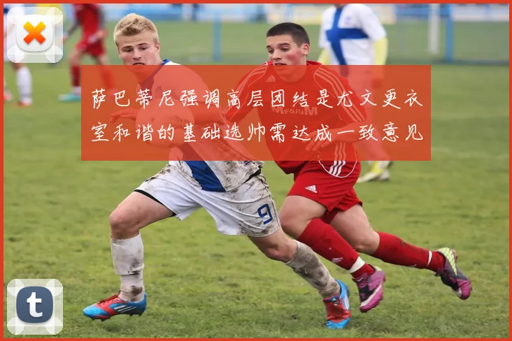 萨巴蒂尼强调高层团结是尤文更衣室和谐的基础选帅需达成一致意见