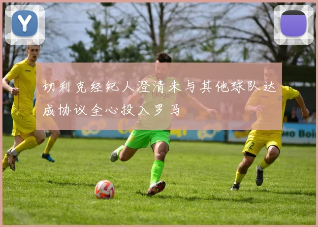 切利克经纪人澄清未与其他球队达成协议全心投入罗马