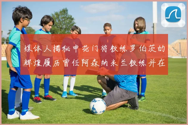 媒体人揭秘申花门将教练罗伯茨的辉煌履历曾任阿森纳米兰教练并在华夏执教