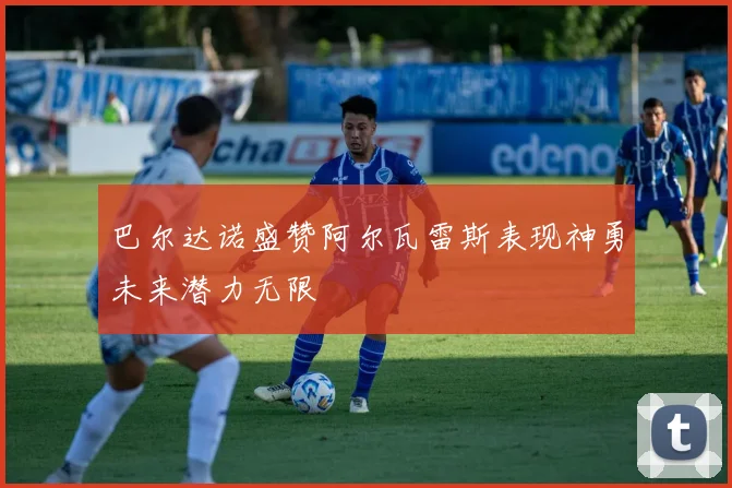 巴尔达诺盛赞阿尔瓦雷斯表现神勇未来潜力无限