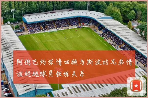 阿德巴约深情回顾与斯波的兄弟情谊超越球员教练关系