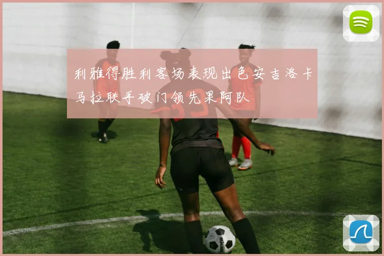 利雅得胜利客场表现出色安吉洛卡马拉联手破门领先果阿队