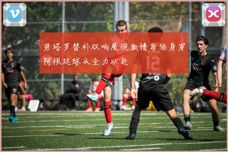 劳塔罗替补双响展现激情每场身穿阿根廷球衣全力以赴