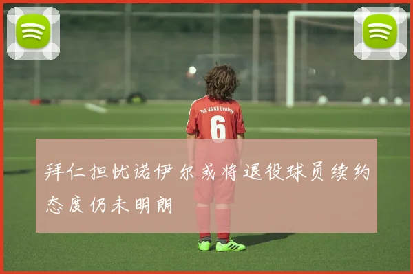 拜仁担忧诺伊尔或将退役球员续约态度仍未明朗