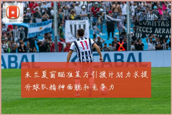 米兰夏窗瞄准莱万引援计划力求提升球队精神面貌和竞争力