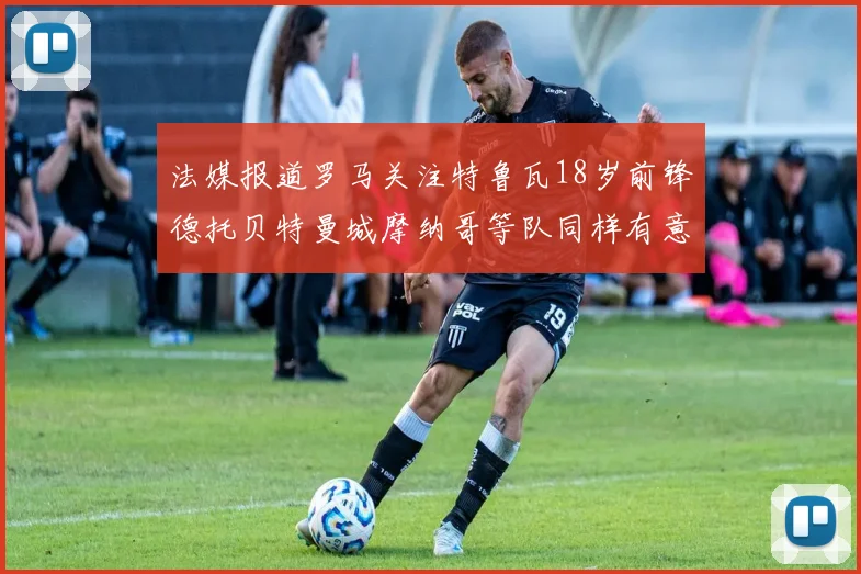 法媒报道罗马关注特鲁瓦18岁前锋德托贝特曼城摩纳哥等队同样有意