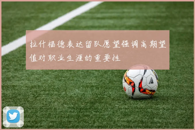 拉什福德表达留队愿望强调高期望值对职业生涯的重要性