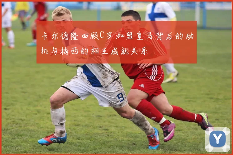 卡尔德隆回顾C罗加盟皇马背后的动机与梅西的相互成就关系
